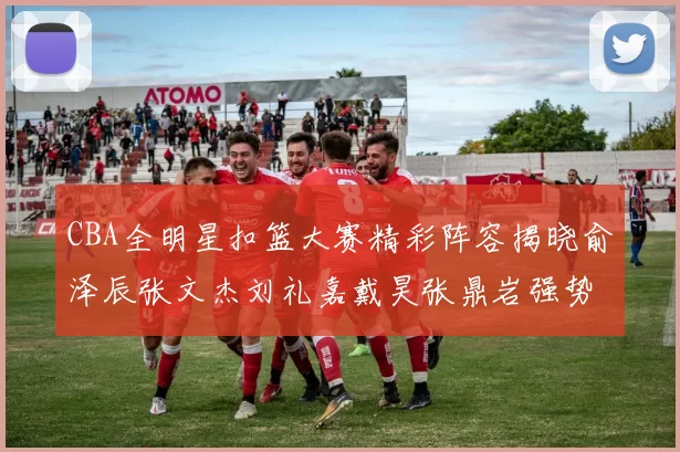 CBA全明星扣篮大赛精彩阵容揭晓俞泽辰张文杰刘礼嘉戴昊张鼎岩强势参赛