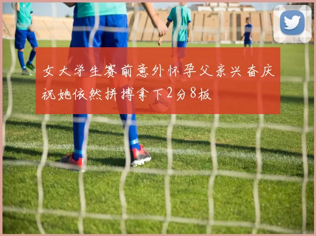 女大学生赛前意外怀孕父亲兴奋庆祝她依然拼搏拿下2分8板